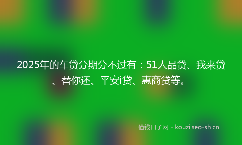 2025年的车贷分期分不过有：51人品贷、我来贷、替你还、平安i贷、惠商贷等。