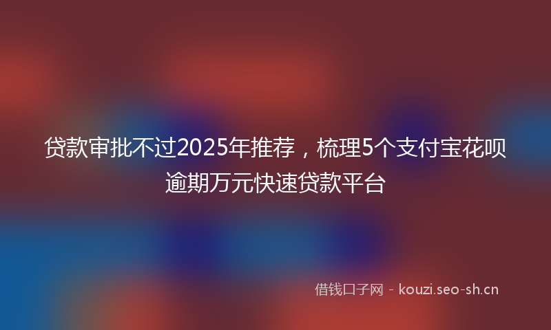 贷款审批不过2025年推荐，梳理5个支付宝花呗逾期万元快速贷款平台