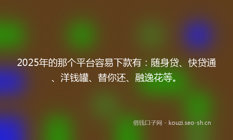 2025年的那个平台容易下款有：随身贷、快贷通、洋钱罐、替你还、融逸花等。