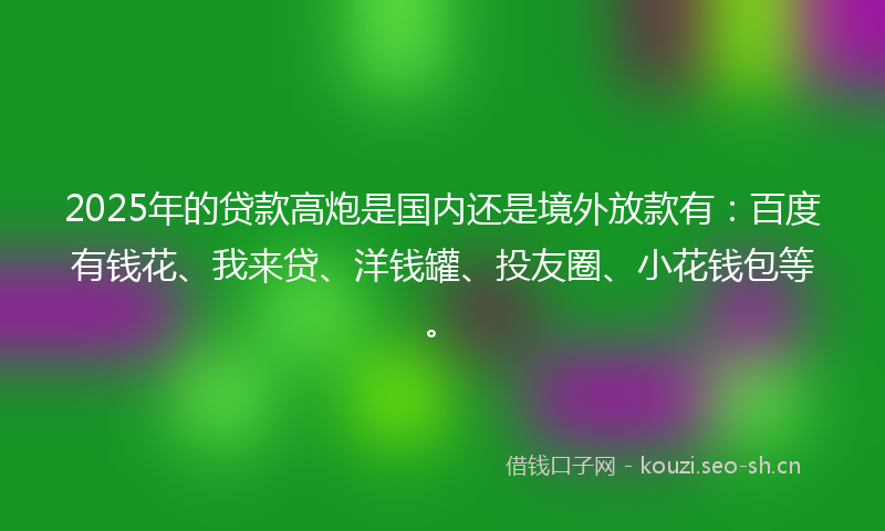 2025年的贷款高炮是国内还是境外放款有：百度有钱花、我来贷、洋钱罐、投友圈、小花钱包等。