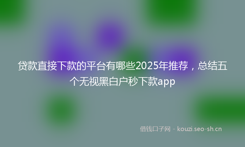 贷款直接下款的平台有哪些2025年推荐，总结五个无视黑白户秒下款app