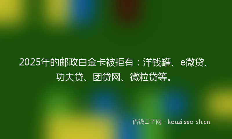 2025年的邮政白金卡被拒有：洋钱罐、e微贷、功夫贷、团贷网、微粒贷等。