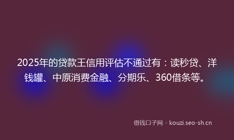 2025年的贷款王信用评估不通过有：读秒贷、洋钱罐、中原消费金融、分期乐、360借条等。