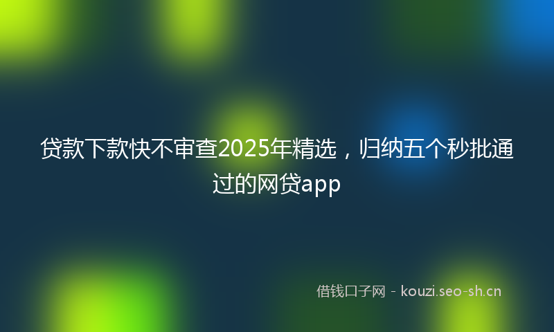 贷款下款快不审查2025年精选，归纳五个秒批通过的网贷app