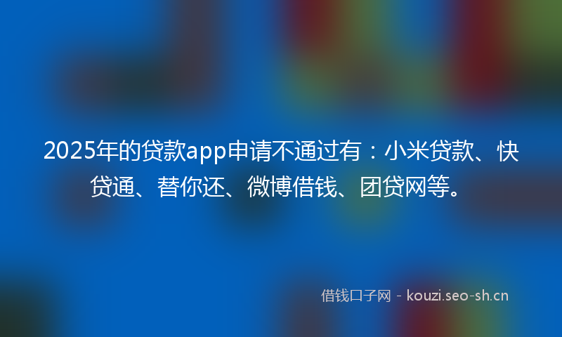 2025年的贷款app申请不通过有：小米贷款、快贷通、替你还、微博借钱、团贷网等。