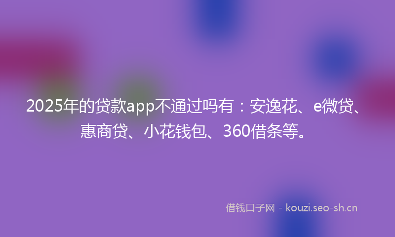 2025年的贷款app不通过吗有：安逸花、e微贷、惠商贷、小花钱包、360借条等。