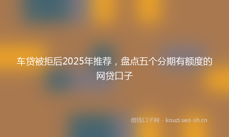 车贷被拒后2025年推荐，盘点五个分期有额度的网贷口子