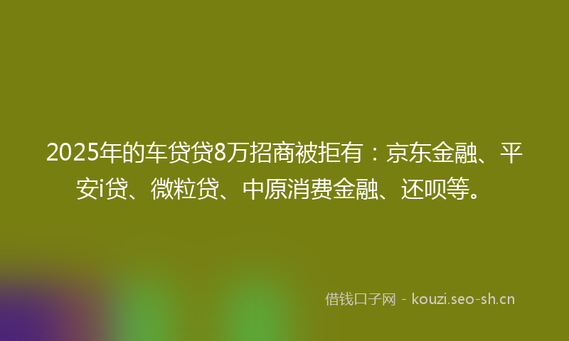 2025年的车贷贷8万招商被拒有:京东金融、平安i贷、微粒贷、中原消费金融、还呗等。