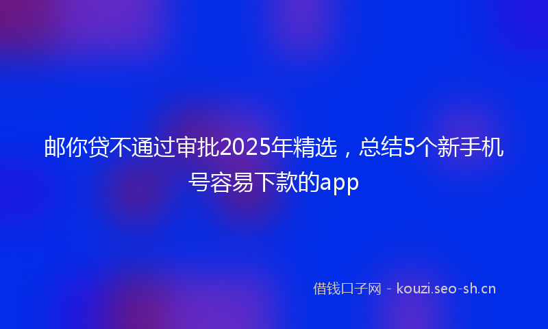邮你贷不通过审批2025年精选，总结5个新手机号容易下款的app
