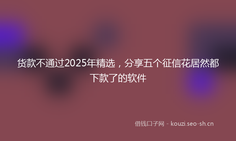 货款不通过2025年精选，分享五个征信花居然都下款了的软件