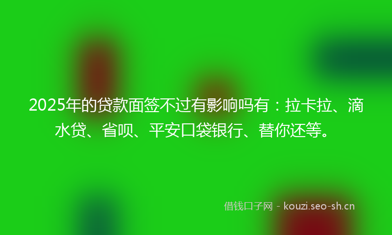 2025年的贷款面签不过有影响吗有：拉卡拉、滴水贷、省呗、平安口袋银行、替你还等。