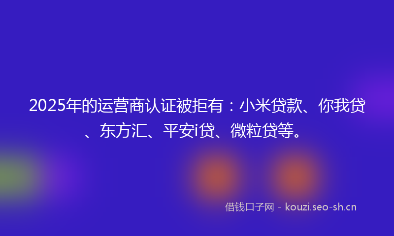 2025年的运营商认证被拒有：小米贷款、你我贷、东方汇、平安i贷、微粒贷等。