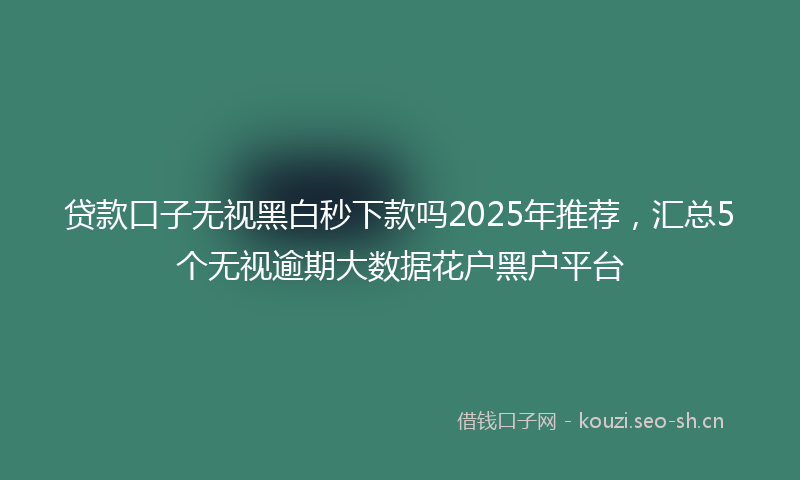 贷款口子无视黑白秒下款吗2025年推荐，汇总5个无视逾期大数据花户黑户平台