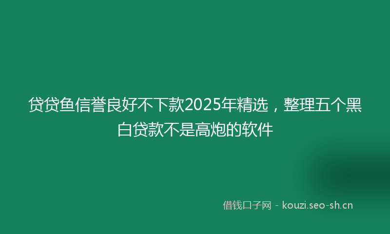 贷贷鱼信誉良好不下款2025年精选,整理五个黑白贷款不是高炮的软件