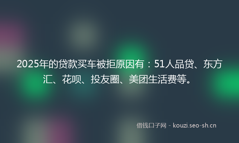 2025年的贷款买车被拒原因有：51人品贷、东方汇、花呗、投友圈、美团生活费等。
