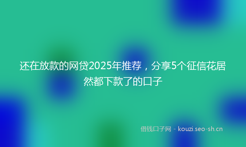 还在放款的网贷2025年推荐，分享5个征信花居然都下款了的口子