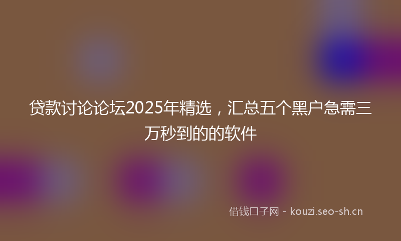 贷款讨论论坛2025年精选，汇总五个黑户急需三万秒到的的软件