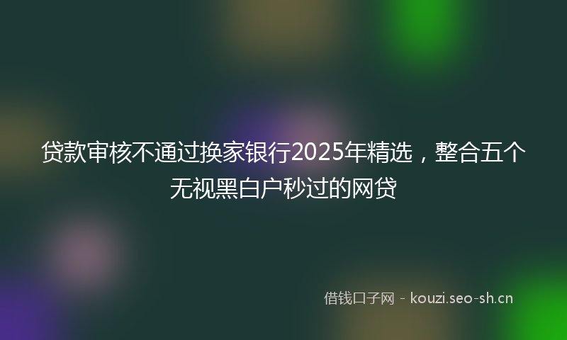 贷款审核不通过换家银行2025年精选，整合五个无视黑白户秒过的网贷