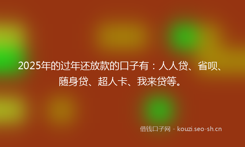 2025年的过年还放款的口子有：人人贷、省呗、随身贷、超人卡、我来贷等。
