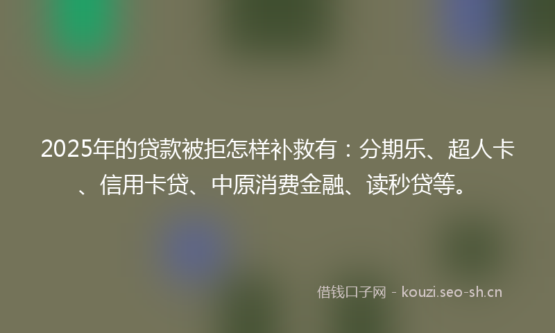 2025年的贷款被拒怎样补救有：分期乐、超人卡、信用卡贷、中原消费金融、读秒贷等。