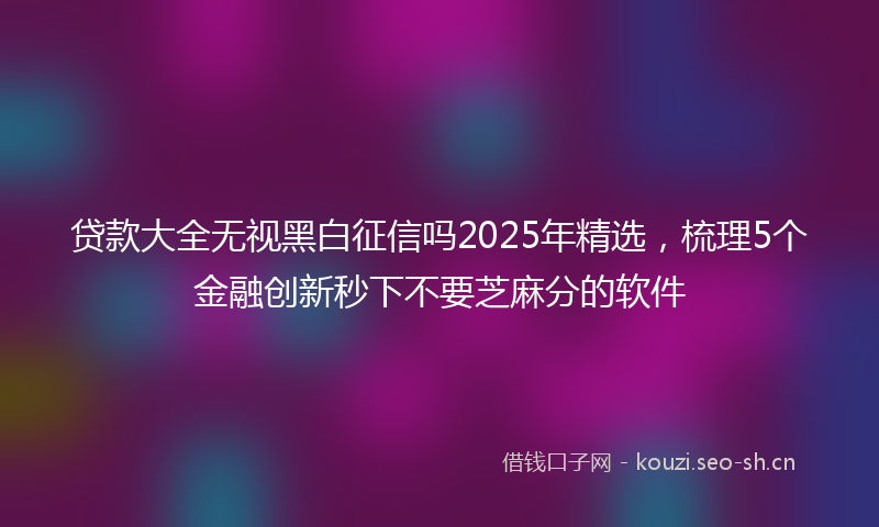 贷款大全无视黑白征信吗2025年精选，梳理5个金融创新秒下不要芝麻分的软件