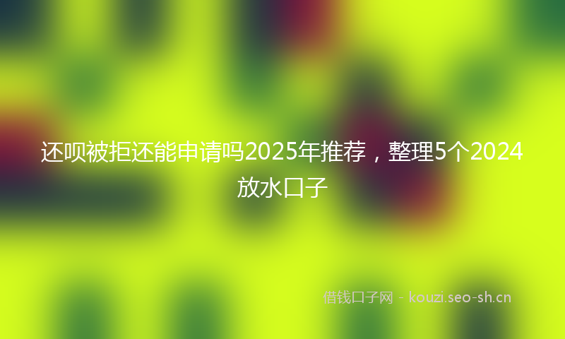 还呗被拒还能申请吗2025年推荐，整理5个2024放水口子