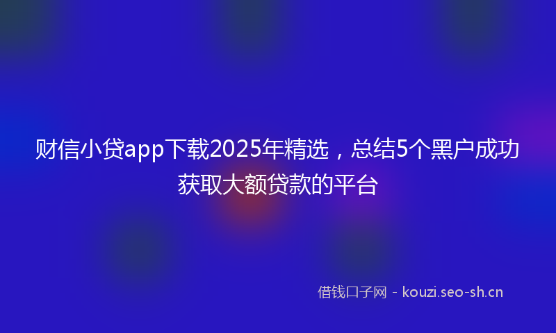 财信小贷app下载2025年精选，总结5个黑户成功获取大额贷款的平台