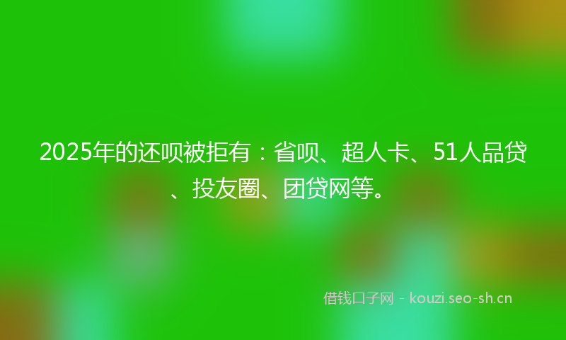 2025年的还呗被拒有：省呗、超人卡、51人品贷、投友圈、团贷网等。