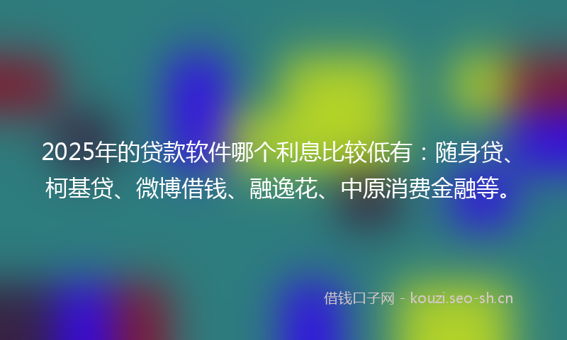 2025年的贷款软件哪个利息比较低有：随身贷、柯基贷、微博借钱、融逸花、中原消费金融等。