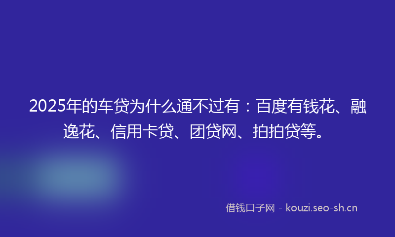 2025年的车贷为什么通不过有：百度有钱花、融逸花、信用卡贷、团贷网、拍拍贷等。