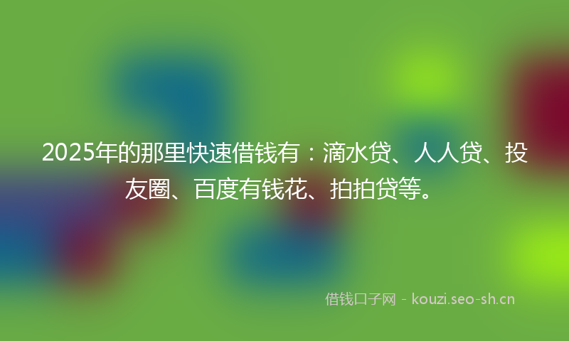 2025年的那里快速借钱有：滴水贷、人人贷、投友圈、百度有钱花、拍拍贷等。