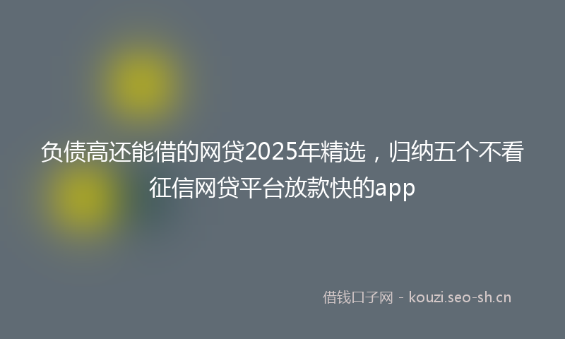 负债高还能借的网贷2025年精选，归纳五个不看征信网贷平台放款快的app