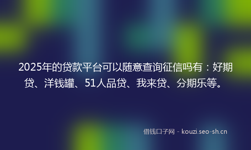 2025年的贷款平台可以随意查询征信吗有：好期贷、洋钱罐、51人品贷、我来贷、分期乐等。