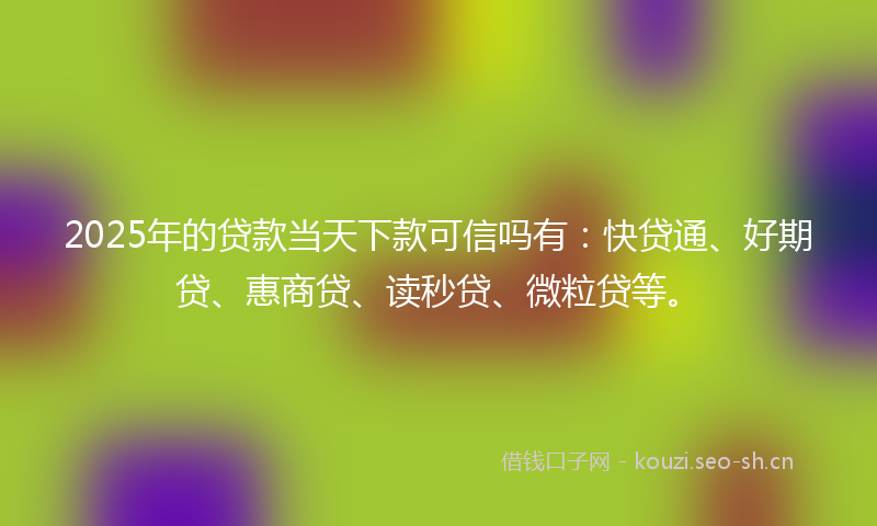 2025年的贷款当天下款可信吗有：快贷通、好期贷、惠商贷、读秒贷、微粒贷等。