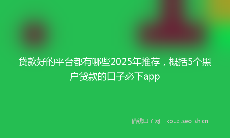 贷款好的平台都有哪些2025年推荐，概括5个黑户贷款的口子必下app