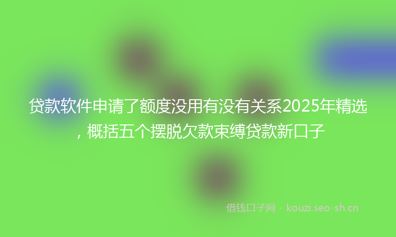 贷款软件申请了额度没用有没有关系2025年精选，概括五个摆脱欠款束缚贷款新口子