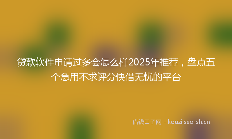 贷款软件申请过多会怎么样2025年推荐，盘点五个急用不求评分快借无忧的平台