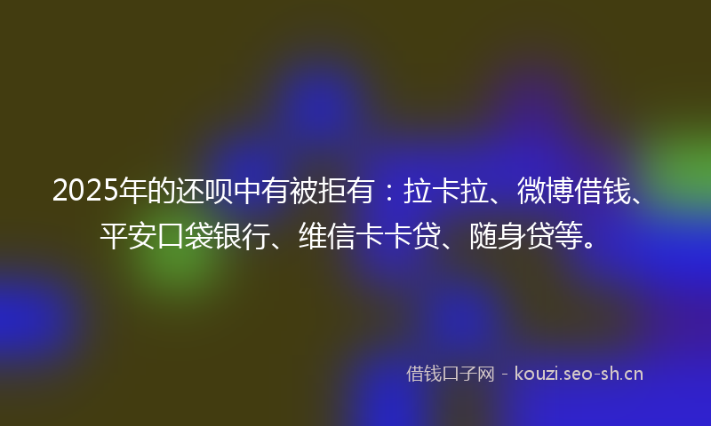 2025年的还呗中有被拒有：拉卡拉、微博借钱、平安口袋银行、维信卡卡贷、随身贷等。