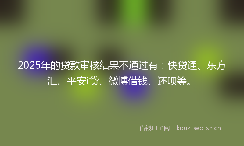 2025年的贷款审核结果不通过有：快贷通、东方汇、平安i贷、微博借钱、还呗等。