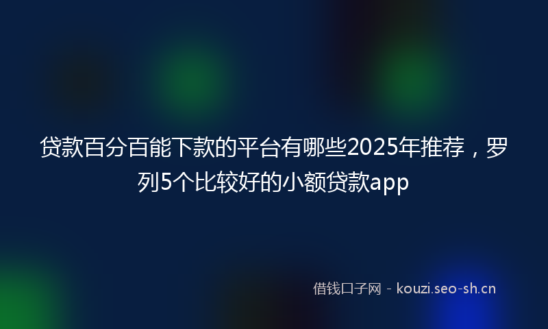 贷款百分百能下款的平台有哪些2025年推荐，罗列5个比较好的小额贷款app