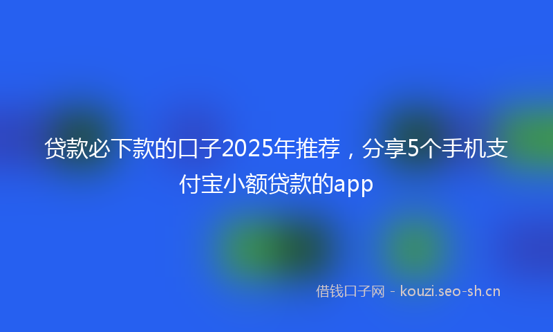 贷款必下款的口子2025年推荐，分享5个手机支付宝小额贷款的app
