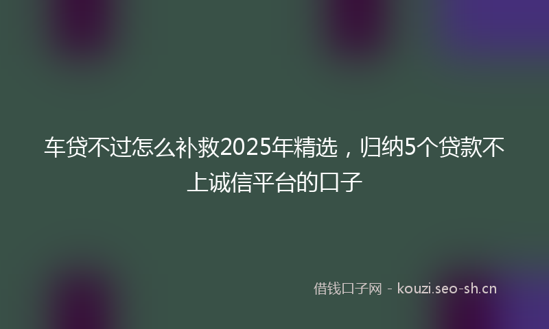 车贷不过怎么补救2025年精选，归纳5个贷款不上诚信平台的口子