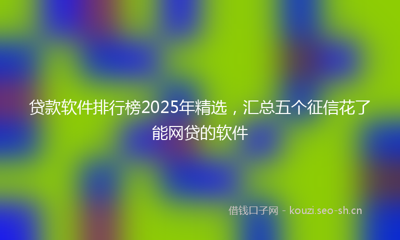 贷款软件排行榜2025年精选，汇总五个征信花了能网贷的软件