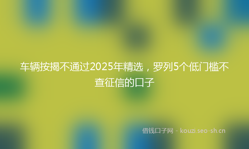 车辆按揭不通过2025年精选，罗列5个低门槛不查征信的口子