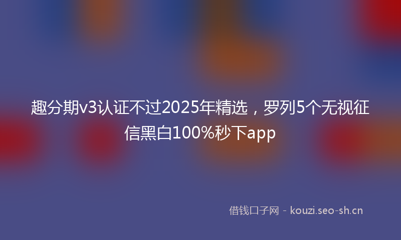 趣分期v3认证不过2025年精选，罗列5个无视征信黑白100%秒下app