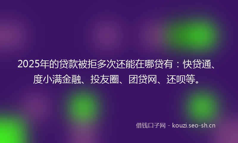 2025年的贷款被拒多次还能在哪贷有：快贷通、度小满金融、投友圈、团贷网、还呗等。