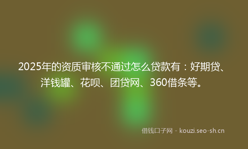 2025年的资质审核不通过怎么贷款有：好期贷、洋钱罐、花呗、团贷网、360借条等。