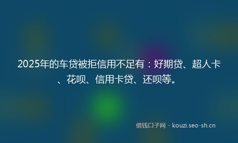 2025年的车贷被拒信用不足有：好期贷、超人卡、花呗、信用卡贷、还呗等。