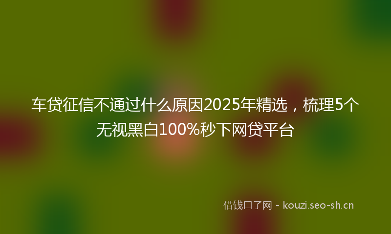 车贷征信不通过什么原因2025年精选,梳理5个无视黑白100%秒下网贷平台