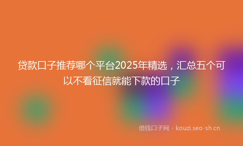 贷款口子推荐哪个平台2025年精选，汇总五个可以不看征信就能下款的口子